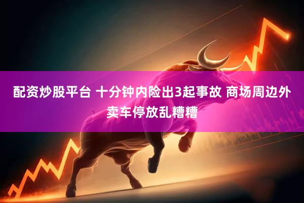 配资炒股平台 十分钟内险出3起事故 商场周边外卖车停放乱糟糟