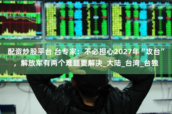 配资炒股平台 台专家：不必担心2027年“攻台”，解放军有两个难题要解决_大陆_台湾_台独