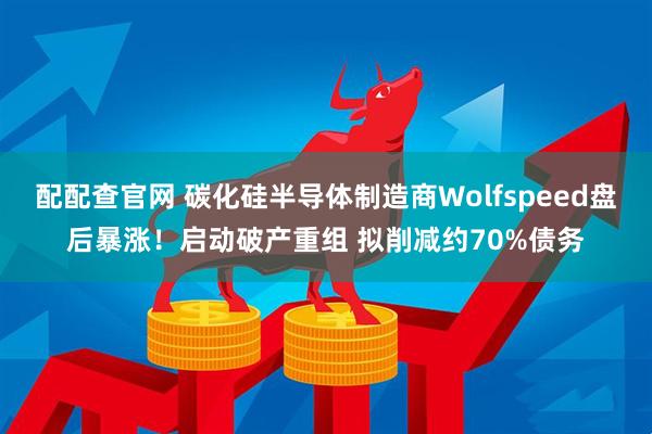 配配查官网 碳化硅半导体制造商Wolfspeed盘后暴涨！启动破产重组 拟削减约70%债务