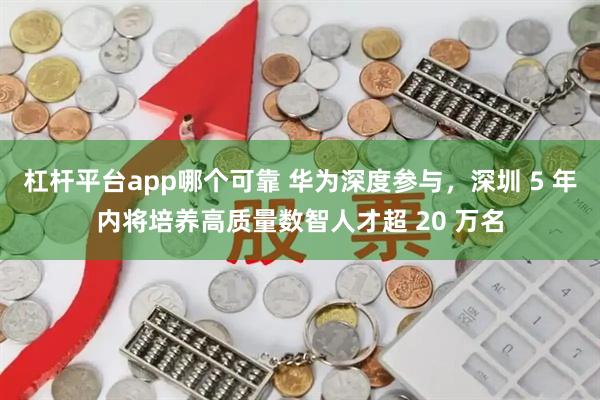 杠杆平台app哪个可靠 华为深度参与，深圳 5 年内将培养高质量数智人才超 20 万名
