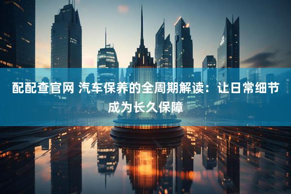 配配查官网 汽车保养的全周期解读：让日常细节成为长久保障