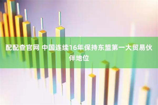 配配查官网 中国连续16年保持东盟第一大贸易伙伴地位