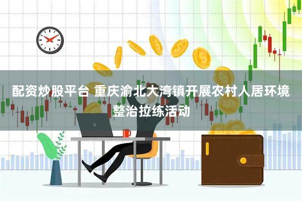 配资炒股平台 重庆渝北大湾镇开展农村人居环境整治拉练活动