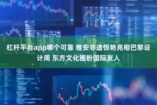 杠杆平台app哪个可靠 雅安非遗惊艳亮相巴黎设计周 东方文化圈粉国际友人