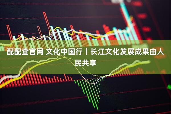 配配查官网 文化中国行丨长江文化发展成果由人民共享