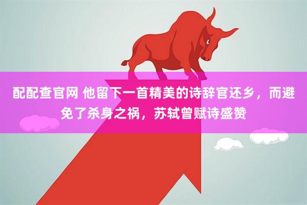 配配查官网 他留下一首精美的诗辞官还乡，而避免了杀身之祸，苏轼曾赋诗盛赞