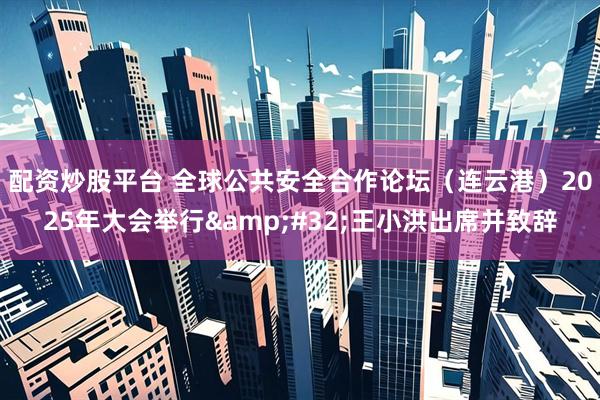 配资炒股平台 全球公共安全合作论坛（连云港）2025年大会举行&#32;王小洪出席并致辞
