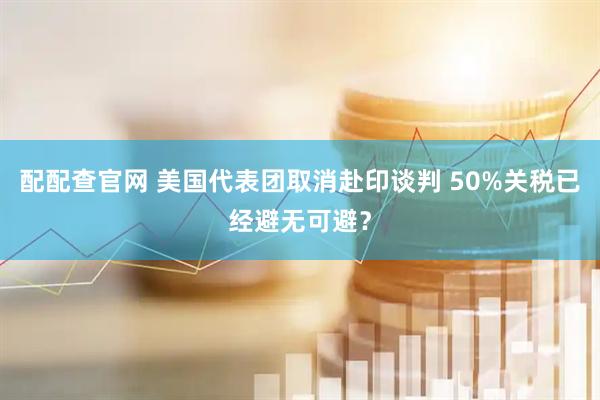 配配查官网 美国代表团取消赴印谈判 50%关税已经避无可避？