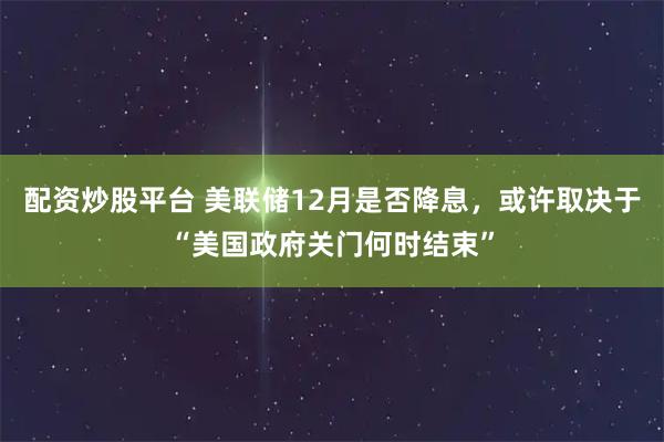 配资炒股平台 美联储12月是否降息，或许取决于“美国政府关门何时结束”