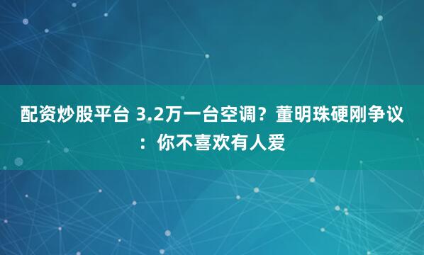 配资炒股平台 3.2万一台空调？董明珠硬刚争议：你不喜欢有人爱