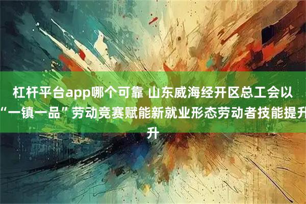 杠杆平台app哪个可靠 山东威海经开区总工会以“一镇一品”劳动竞赛赋能新就业形态劳动者技能提升