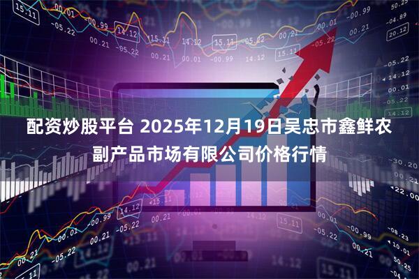 配资炒股平台 2025年12月19日吴忠市鑫鲜农副产品市场有限公司价格行情