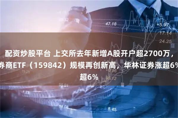 配资炒股平台 上交所去年新增A股开户超2700万，券商ETF（159842）规模再创新高，华林证券涨超6%