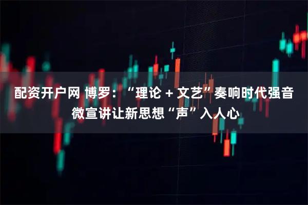 配资开户网 博罗：“理论 + 文艺”奏响时代强音 微宣讲让新思想“声”入人心